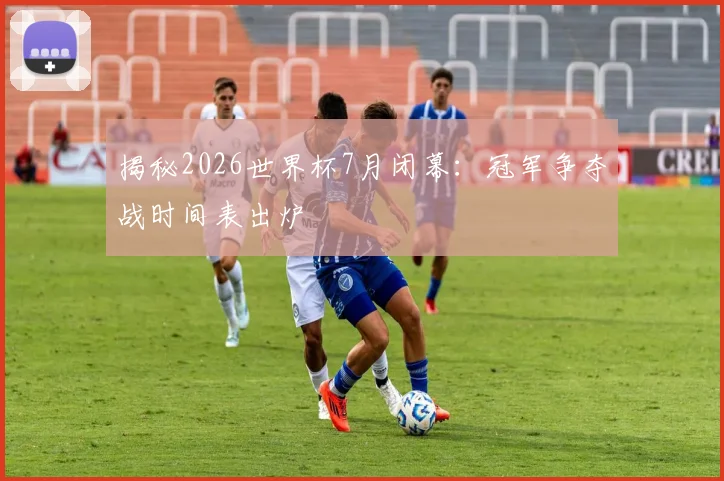 揭秘2026世界杯7月闭幕：冠军争夺战时间表出炉