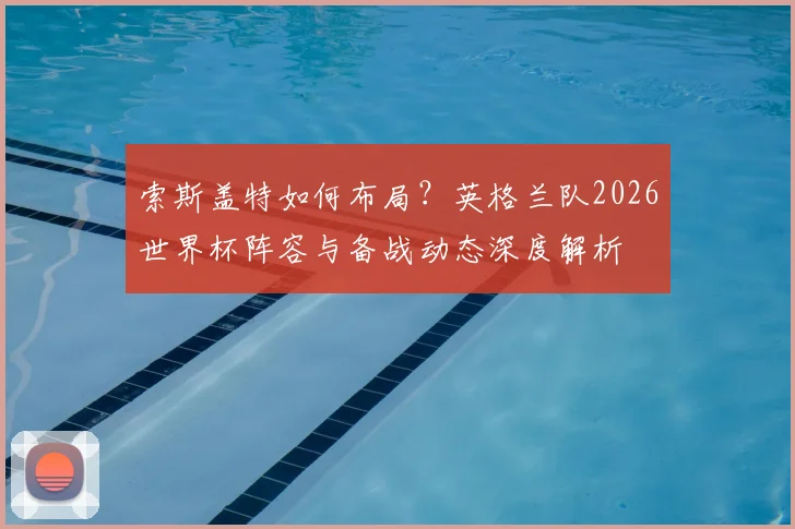 索斯盖特如何布局？英格兰队2026世界杯阵容与备战动态深度解析