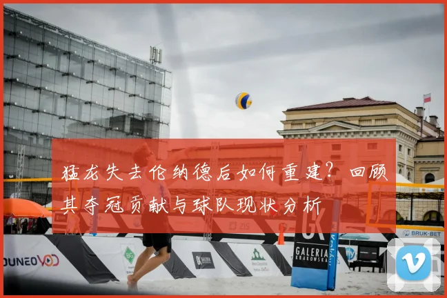 猛龙失去伦纳德后如何重建？回顾其夺冠贡献与球队现状分析