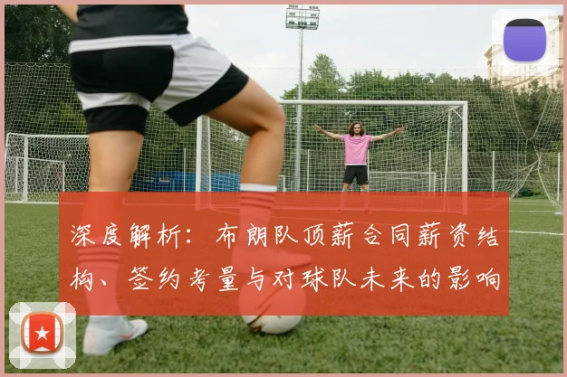 深度解析:布朗队顶薪合同薪资结构、签约考量与对球队未来的影响